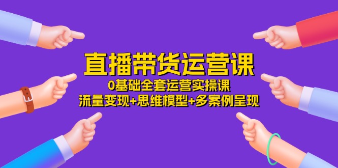 （11513期）直播带货运营课，0基础全套运营实操课 流量变现+思维模型+多案例呈现-34节-九天资源站