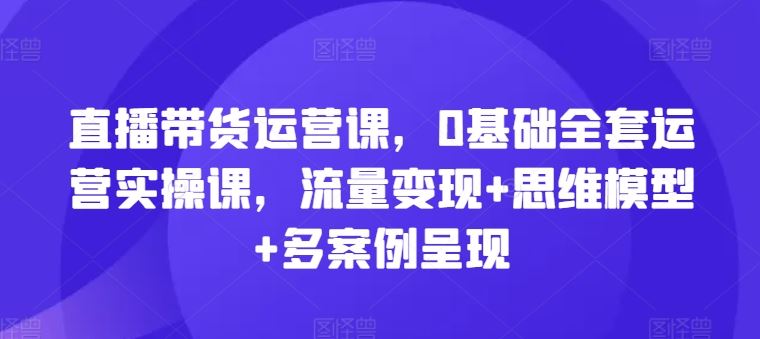 直播带货运营课，0基础全套运营实操课，流量变现+思维模型+多案例呈现-九天资源站