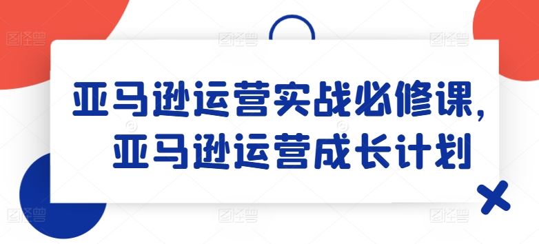 亚马逊运营实战必修课，亚马逊运营成长计划-九天资源站