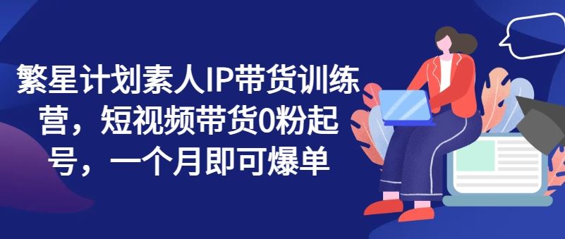 繁星计划素人IP带货训练营，短视频带货0粉起号，一个月即可爆单-九天资源站