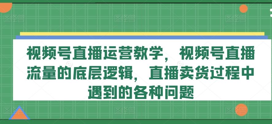 视频号直播运营教学，视频号直播流量的底层逻辑，直播卖货过程中遇到的各种问题-九天资源站