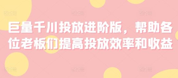 巨量千川投放进阶版，帮助各位老板们提高投放效率和收益-九天资源站