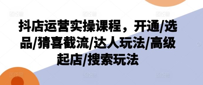 抖店运营实操课程，开通/选品/猜喜截流/达人玩法/高级起店/搜索玩法-九天资源站