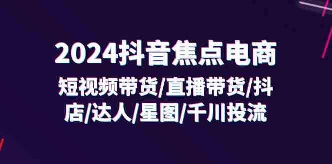 2024抖音焦点电商：短视频带货/直播带货/抖店/达人/星图/千川投流/32节课-九天资源站
