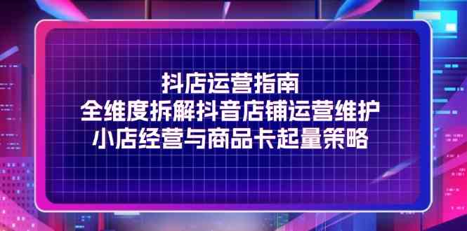 抖店运营指南，全维度拆解抖音店铺运营维护，小店经营与商品卡起量策略-九天资源站