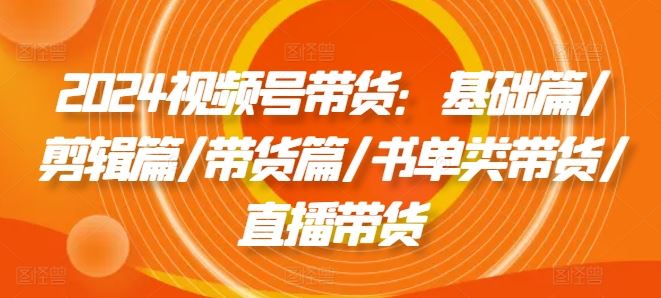 2024视频号带货：基础篇/剪辑篇/带货篇/书单类带货/直播带货-九天资源站