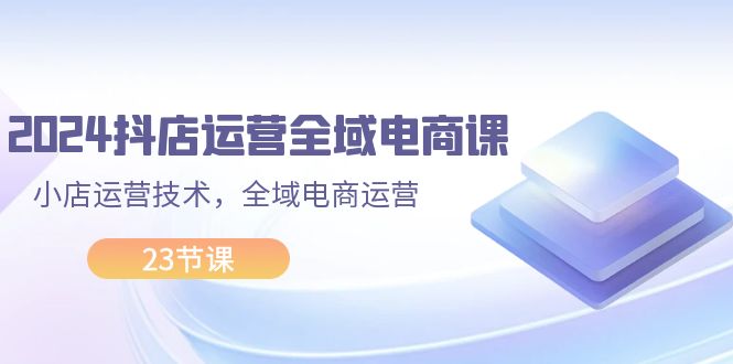 （11898期）2024抖店运营-全域电商课，小店运营技术，全域电商运营（23节课）-九天资源站