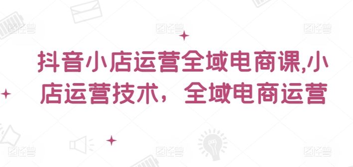 抖音小店运营全域电商课，​小店运营技术，全域电商运营-九天资源站