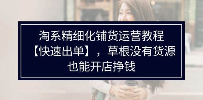 （11937期）淘系精细化铺货运营教程【快速出单】，草根没有货源，也能开店挣钱-九天资源站