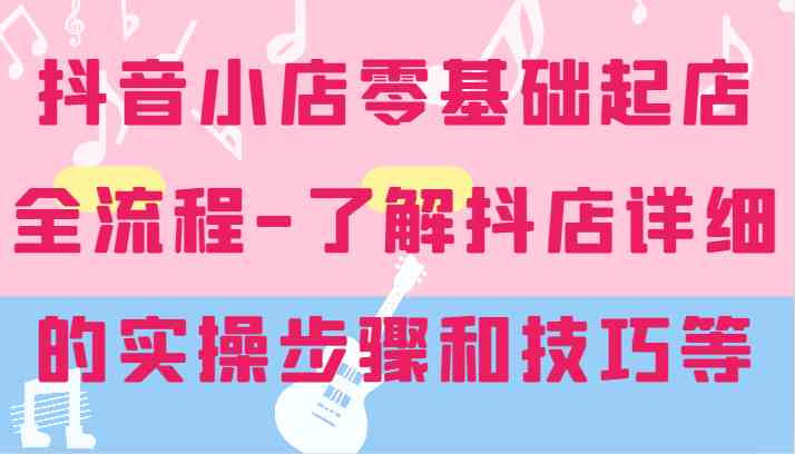 抖音小店零基础起店全流程-详细学习抖店的实操步骤和技巧等-九天资源站