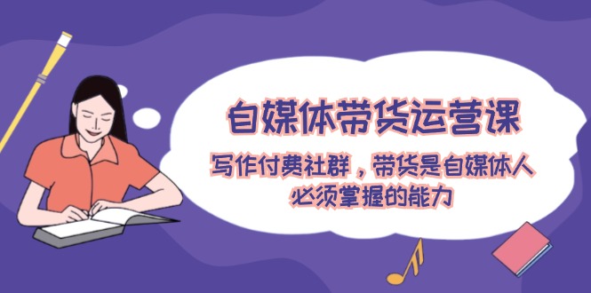自媒体带货运营课：写作付费社群，带货是自媒体人必须掌握的能力-九天资源站