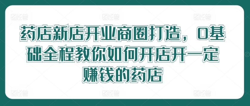 药店新店开业商圈打造，0基础全程教你如何开店开一定赚钱的药店-九天资源站
