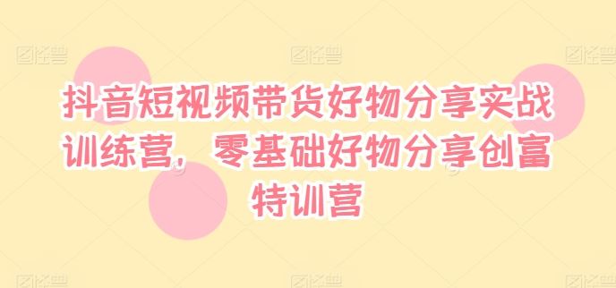抖音短视频带货好物分享实战训练营，零基础好物分享创富特训营-九天资源站