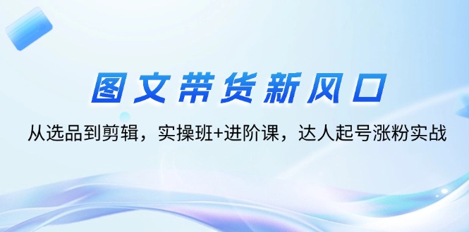（12306期）图文带货新风口：从选品到剪辑，实操班+进阶课，达人起号涨粉实战-九天资源站