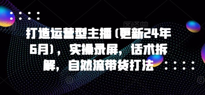 打造运营型主播(更新24年9月)，实操录屏，话术拆解，自然流带货打法-九天资源站