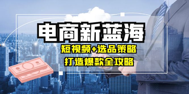 商家必看电商新蓝海：短视频+选品策略，打造爆款全攻略，月入10w+-九天资源站