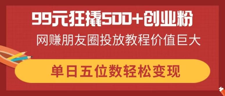 99元狂撬500+创业粉，网赚朋友圈投放教程价值巨大，单日五位数轻松变现-九天资源站