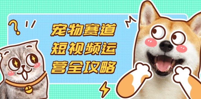 宠物赛道短视频运营全攻略，选品拍摄剪辑实操，实现流量到收益转化-九天资源站