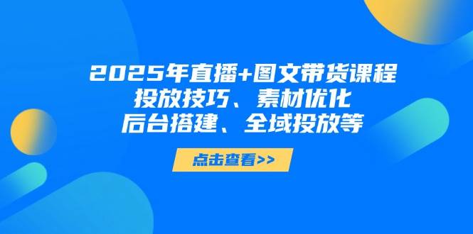 2025年短视频图文带货+直播带货：投放技巧、素材优化、后台搭建、全域投放等-九天资源站
