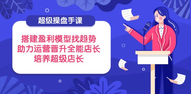 超级操盘手课，搭建盈利模型找趋势，助力运营晋升全能店长，培养超级店长-九天资源站