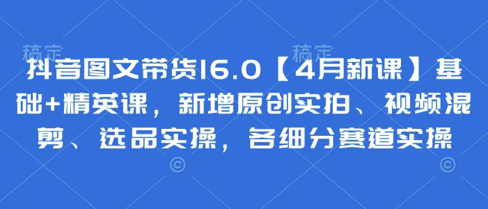 抖音图文带货16.0【4月新课】基础+精英课，新增原创实拍、视频混剪、选品实操，各细分赛道实操-九天资源站