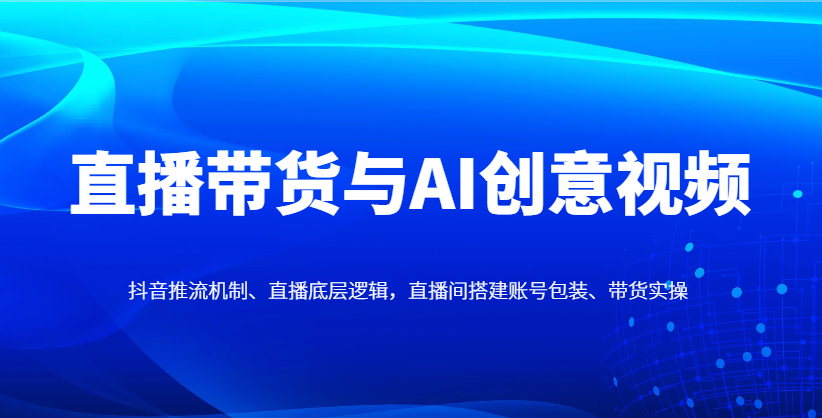 直播带货与AI创意视频，抖音推流机制、直播底层逻辑，直播间搭建账号包装、带货实操-九天资源站