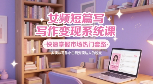 女频短篇写作变现系统课，快速掌握市场热门套路，实现从写作小白到变现达人的蜕变-九天资源站
