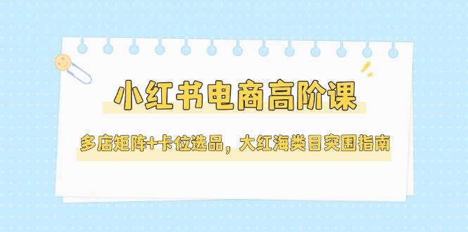 小红书电商高阶课，多店矩阵+卡位选品，大红海类目突围指南(更新5月)-九天资源站