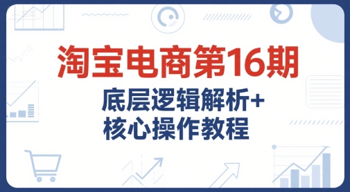 淘宝电商第16期，底层逻辑解析+核心操作教程，运营、推广提升能力的必学课程+配套资料-九天资源站