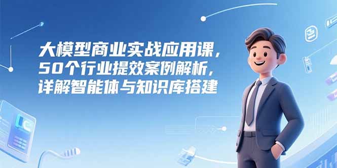 大模型商业实战应用课，50个行业提效案例解析，详解智能体与知识库搭建-九天资源站