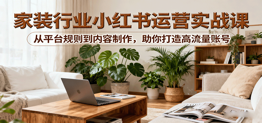 小红书家装行业运营实战课：从平台规则到内容制作，助你打造高流量账号-九天资源站