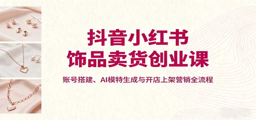 抖音小红书饰品卖货创业课，账号搭建、AI模特生成与开店上架营销全流程-九天资源站