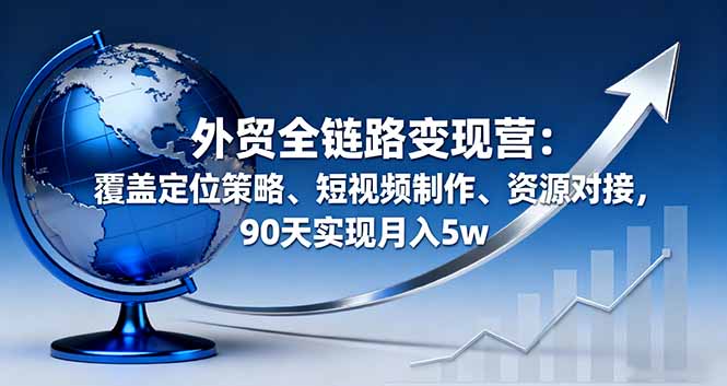 外贸全链路变现营：覆盖定位策略、短视频制作、资源对接，90天实现月入5w-九天资源站